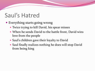 Saul’s Hatred
 Everything starts going wrong
 Twice trying to kill David, his spear misses
 When he sends David to the battle front, David wins
love from the people
 Saul’s children gave their loyalty to David
 Saul finally realizes nothing he does will stop David
from being king
 