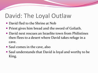 David: The Loyal Outlaw
 David fled to the Shrine at Nob
 Priest gives him bread and the sword of Goliath.
 David next rescues an Israelite town from Philistines
then flees to a desert where David takes refuge in a
cave.
 Saul comes in the cave, also
 Saul understands that David is loyal and worthy to be
King.
 