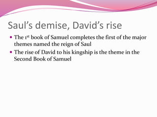 Saul’s demise, David’s rise
 The 1st book of Samuel completes the first of the major
themes named the reign of Saul
 The rise of David to his kingship is the theme in the
Second Book of Samuel
 
