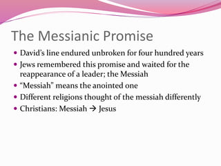 The Messianic Promise
 David’s line endured unbroken for four hundred years
 Jews remembered this promise and waited for the
reappearance of a leader; the Messiah
 “Messiah” means the anointed one
 Different religions thought of the messiah differently
 Christians: Messiah  Jesus
 