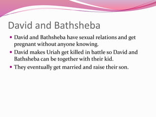 David and Bathsheba
 David and Bathsheba have sexual relations and get
pregnant without anyone knowing.
 David makes Uriah get killed in battle so David and
Bathsheba can be together with their kid.
 They eventually get married and raise their son.
 