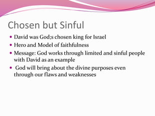 Chosen but Sinful
 David was God;s chosen king for Israel
 Hero and Model of faithfulness
 Message: God works through limited and sinful people
with David as an example
 God will bring about the divine purposes even
through our flaws and weaknesses
 