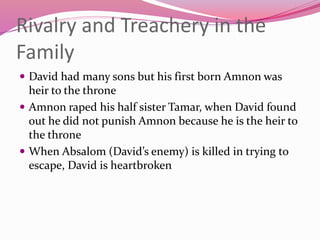 Rivalry and Treachery in the
Family
 David had many sons but his first born Amnon was
heir to the throne
 Amnon raped his half sister Tamar, when David found
out he did not punish Amnon because he is the heir to
the throne
 When Absalom (David’s enemy) is killed in trying to
escape, David is heartbroken
 