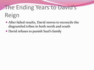 The Ending Years to David’s
Reign
 After failed results, David moves to reconcile the
disgruntled tribes in both north and south
 David refuses to punish Saul’s family
 