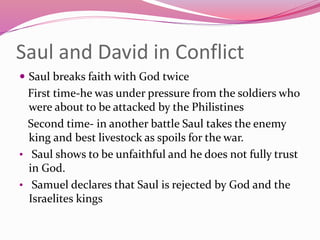 Saul and David in Conflict
 Saul breaks faith with God twice
First time-he was under pressure from the soldiers who
were about to be attacked by the Philistines
Second time- in another battle Saul takes the enemy
king and best livestock as spoils for the war.
• Saul shows to be unfaithful and he does not fully trust
in God.
• Samuel declares that Saul is rejected by God and the
Israelites kings
 