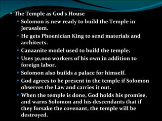 The Temple as God’s House Solomon is new ready to build the Temple in Jerusalem. He gets Phoenician King to send materials and architects. Canaanite model used to build the temple. Uses 30,000 workers of his own in addition to foreign labor. Solomon also builds a palace for himself. God agrees to be present in the temple if Solomon observes the Law and carries it out. When the temple is done, God holds his promise, and warns Solomon and his descendants that if they forsake the covenant, the temple will be destroyed. 