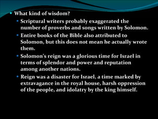 What kind of wisdom? Scriptural writers probably exaggerated the number of proverbs and songs written by Solomon. Entire books of the Bible also attributed to Solomon, but this does not mean he actually wrote them. Solomon’s reign was a glorious time for Israel in terms of splendor and power and reputation among another nations. Reign was a disaster for Israel, a time marked by extravagance in the royal house, harsh oppression of the people, and idolatry by the king himself. 