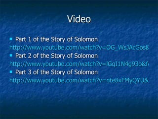 Video Part 1 of the Story of Solomon http://www.youtube.com/watch?v=OG_WsJAcGos&feature=related Part 2 of the Story of Solomon http://www.youtube.com/watch?v=lGqI1N4g93o&feature=related Part 3 of the Story of Solomon http://www.youtube.com/watch?v=nte8xFMyQYU&feature=related 