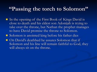 “Passing the torch to Solomon” In the opening of the First Book of Kings David is close to death and his eldest son Adonijah is trying to take over the throne, but Nathan the prophet manages to have David promise the throne to Solomon.  Solomon is anointed king before his father dies On David’s deathbed he assures Solomon that if Solomon and his line will remain faithful to God, they will always sit on the throne. 
