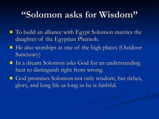 “Solomon asks for Wisdom” To build an alliance with Egypt Solomon marries the daughter of the Egyptian Pharaoh. He also worships at one of the high places (Outdoor Sanctuary)  In a dream Solomon asks God for an understanding heat to distinguish right from wrong. God promises Solomon not only wisdom, but riches, glory, and long life as long as he is faithful.  