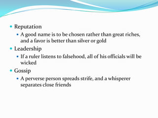 Reputation A good name is to be chosen rather than great riches, and a favor is better than silver or goldLeadershipIf a ruler listens to falsehood, all of his officials will be wickedGossipA perverse person spreads strife, and a whisperer separates close friends