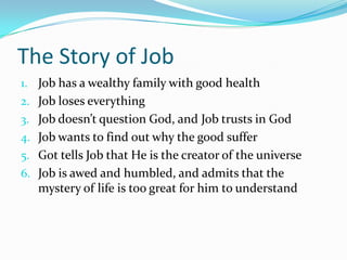 The Story of JobJob has a wealthy family with good healthJob loses everythingJob doesn’t question God, and Job trusts in GodJob wants to find out why the good sufferGot tells Job that He is the creator of the universeJob is awed and humbled, and admits that the mystery of life is too great for him to understand
