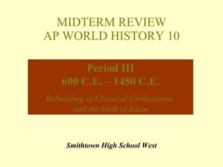 MIDTERM REVIEW AP WORLD HISTORY 10 Smithtown High School West Period III 600 C.E. – 1450 C.E. Rebuilding of Classical Civilizations  and the birth of Islam 
