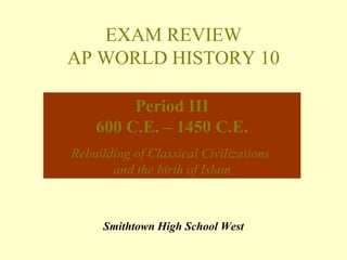 EXAM REVIEW
AP WORLD HISTORY 10

         Period III
    600 C.E. – 1450 C.E.
Rebuilding of Classical Civilizations
       and the birth of Islam



     Smithtown High School West
 