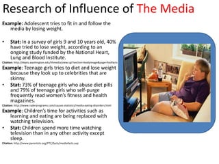 Research of Influence of The Media
Example: Adolescent tries to fit in and follow the
   media by losing weight.

•     Stat: In a survey of girls 9 and 10 years old, 40%
      have tried to lose weight, according to an
      ongoing study funded by the National Heart,
      Lung and Blood Institute.
Citation: http://depts.washington.edu/thmedia/view.cgi?section=bodyimage&page=fastfacts
Example: Teenage girls tries to diet and lose weight
   because they look up to celebrities that are
   skinny.
• Stat: 73% of teenage girls who abuse diet pills
   and 79% of teenage girls who self-purge
   frequently read women’s fitness and health
   magazines.
Citation: http://www.raderprograms.com/causes-statistics/media-eating-disorders.html
Example: Children’s time for activities such as
   learning and eating are being replaced with
   watching television.
• Stat: Children spend more time watching
   television than in any other activity except
   sleep.
Citation: http://www.parentstv.org/PTC/facts/mediafacts.asp
 