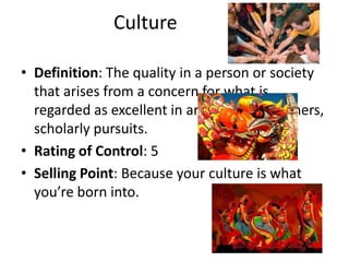 Culture

• Definition: The quality in a person or society
  that arises from a concern for what is
  regarded as excellent in arts, letters, manners,
  scholarly pursuits.
• Rating of Control: 5
• Selling Point: Because your culture is what
  you’re born into.
 
