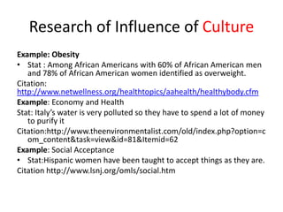 Research of Influence of Culture
Example: Obesity
• Stat : Among African Americans with 60% of African American men
   and 78% of African American women identified as overweight.
Citation:
http://www.netwellness.org/healthtopics/aahealth/healthybody.cfm
Example: Economy and Health
Stat: Italy’s water is very polluted so they have to spend a lot of money
   to purify it
Citation:http://www.theenvironmentalist.com/old/index.php?option=c
   om_content&task=view&id=81&Itemid=62
Example: Social Acceptance
• Stat:Hispanic women have been taught to accept things as they are.
Citation http://www.lsnj.org/omls/social.htm
 