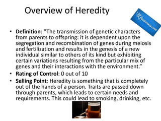 Overview of Heredity

• Definition: “The transmission of genetic characters
  from parents to offspring: it is dependent upon the
  segregation and recombination of genes during meiosis
  and fertilization and results in the genesis of a new
  individual similar to others of its kind but exhibiting
  certain variations resulting from the particular mix of
  genes and their interactions with the environment.”
• Rating of Control: 0 out of 10
• Selling Point: Heredity is something that is completely
  out of the hands of a person. Traits are passed down
  through parents, which leads to certain needs and
  requirements. This could lead to smoking, drinking, etc.
 