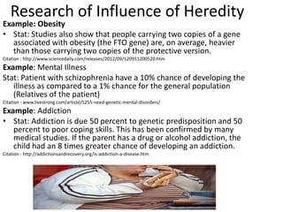 Research of Influence of Heredity
Example: Obesity
• Stat: Studies also show that people carrying two copies of a gene
   associated with obesity (the FTO gene) are, on average, heavier
   than those carrying two copies of the protective version.
Citation : http://www.sciencedaily.com/releases/2012/09/120911200520.htm
Example: Mental Illness
Stat: Patient with schizophrenia have a 10% chance of developing the
   illness as compared to a 1% chance for the general population
   (Relatives of the patient)
Citation : www.livestrong.com/article/5255-need-genetic-mental-disorders/
Example: Addiction
• Stat: Addiction is due 50 percent to genetic predisposition and 50
   percent to poor coping skills. This has been confirmed by many
   medical studies. If the parent has a drug or alcohol addiction, the
   child had an 8 times greater chance of developing an addiction.
Citation : http://addictionsandrecovery.org/is-addiction-a-disease.htm
 