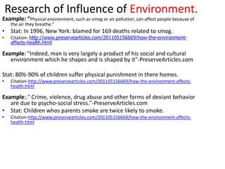 Research of Influence of Environment.
Example: “Physical environment, such as smog or air pollution, can affect people because of
     the air they breathe.”
• Stat: In 1996, New York: blamed for 169 deaths related to smog.
•    Citation- http://www.preservearticles.com/201105156669/how-the-environment-
     affects-health.html

Example: "Indeed, man is very largely a product of his social and cultural
   environment which he shapes and is shaped by it"-PreserveArticles.com

Stat: 80%-90% of children suffer physical punishment in there homes.
•    Citation-http://www.preservearticles.com/201105156669/how-the-environment-affects-
     health.html

Example:." Crime, violence, drug abuse and other forms of deviant behavior
   are due to psycho-social stress."-PreserveArticles.com
• Stat: Children whos parents smoke are twice likely to smoke.
•    Citation-http://www.preservearticles.com/201105156669/how-the-environment-affects-
     health.html
 