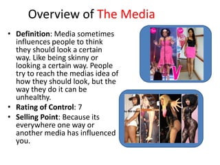 Overview of The Media
• Definition: Media sometimes
  influences people to think
  they should look a certain
  way. Like being skinny or
  looking a certain way. People
  try to reach the medias idea of
  how they should look, but the
  way they do it can be
  unhealthy.
• Rating of Control: 7
• Selling Point: Because its
  everywhere one way or
  another media has influenced
  you.
 
