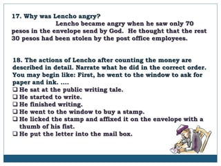 17. Why was Lencho angry?
Lencho became angry when he saw only 70
pesos in the envelope send by God. He thought that the rest
30 pesos had been stolen by the post office employees.
18. The actions of Lencho after counting the money are
described in detail. Narrate what he did in the correct order.
You may begin like: First, he went to the window to ask for
paper and ink. ....
 He sat at the public writing tale.
 He started to write.
 He finished writing.
 He went to the window to buy a stamp.
 He licked the stamp and affixed it on the envelope with a
thumb of his fist.
 He put the letter into the mail box.
 