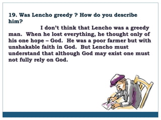 19. Was Lencho greedy ? How do you describe
him?
I don’t think that Lencho was a greedy
man. When he lost everything, he thought only of
his one hope – God. He was a poor farmer but with
unshakable faith in God. But Lencho must
understand that although God may exist one must
not fully rely on God.
 