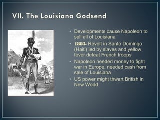 • Developments cause Napoleon to 
sell all of Louisiana 
• 1803- Revolt in Santo Domingo 
(Haiti) led by slaves and yellow 
fever defeat French troops 
• Napoleon needed money to fight 
war in Europe, needed cash from 
sale of Louisiana 
• US power might thwart British in 
New World 
 