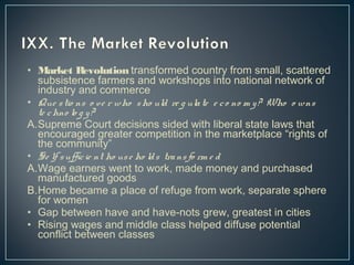 • Market Revolution transformed country from small, scattered 
subsistence farmers and workshops into national network of 
industry and commerce 
• Que s tio ns o ve r who sho uld re g ula te e c o no m y ? Who o wns 
te chno lo g y ? 
A.Supreme Court decisions sided with liberal state laws that 
encouraged greater competition in the marketplace “rights of 
the community” 
• Se lf s uffic ie nt ho us e ho ld s tra ns fo rm e d 
A.Wage earners went to work, made money and purchased 
manufactured goods 
B.Home became a place of refuge from work, separate sphere 
for women 
• Gap between have and have-nots grew, greatest in cities 
• Rising wages and middle class helped diffuse potential 
conflict between classes 
 