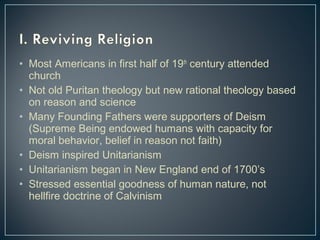 • Most Americans in first half of 19th century attended 
church 
• Not old Puritan theology but new rational theology based 
on reason and science 
• Many Founding Fathers were supporters of Deism 
(Supreme Being endowed humans with capacity for 
moral behavior, belief in reason not faith) 
• Deism inspired Unitarianism 
• Unitarianism began in New England end of 1700’s 
• Stressed essential goodness of human nature, not 
hellfire doctrine of Calvinism 
 