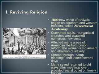 • 1800 new wave of revivals 
began on southern and western 
frontiers, called Second Great 
Awakening 
• Converted souls, reorganized 
churches and spawned 
numerous new sects 
• Affected many areas of 
American life from prison 
reform, the women’s movement 
and abolition of slavery 
• Spread through “camp 
meetings” that lasted several 
days 
• Many saved returned to old 
ways after meetings over, 
provided social outlet on lonely 
frontier 
 