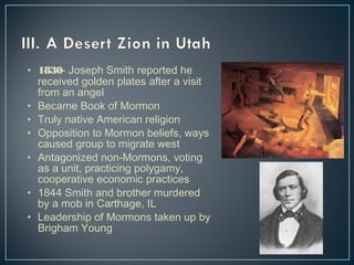 • 1830- Joseph Smith reported he 
received golden plates after a visit 
from an angel 
• Became Book of Mormon 
• Truly native American religion 
• Opposition to Mormon beliefs, ways 
caused group to migrate west 
• Antagonized non-Mormons, voting 
as a unit, practicing polygamy, 
cooperative economic practices 
• 1844 Smith and brother murdered 
by a mob in Carthage, IL 
• Leadership of Mormons taken up by 
Brigham Young 
 