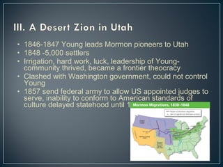• 1846-1847 Young leads Mormon pioneers to Utah 
• 1848 -5,000 settlers 
• Irrigation, hard work, luck, leadership of Young-community 
thrived, became a frontier theocracy 
• Clashed with Washington government, could not control 
Young 
• 1857 send federal army to allow US appointed judges to 
serve, inability to conform to American standards of 
culture delayed statehood until 1896 
 