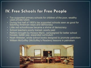 • Tax supported primary schools for children of the poor, wealthy 
used private tutors 
• During first half of 1800’s tax supported schools seen as good for 
teaching American ways and democracy 
• Little red schoolhouse became a shrine of democracy 
• School teachers poorly trained, poorly paid 
• Reform brought by Horace Mann, campaigned for better school 
houses, better pay, expanded curriculum 
• Noah Webster, wrote school books designed to promote patriotism 
• William McGuffey (McGuffey’s Readers) lessons in patriotism 
 
