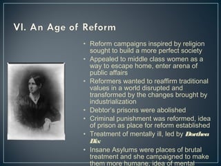 • Reform campaigns inspired by religion 
sought to build a more perfect society 
• Appealed to middle class women as a 
way to escape home, enter arena of 
public affairs 
• Reformers wanted to reaffirm traditional 
values in a world disrupted and 
transformed by the changes brought by 
industrialization 
• Debtor’s prisons were abolished 
• Criminal punishment was reformed, idea 
of prison as place for reform established 
• Treatment of mentally ill, led by Dorthea 
Dix 
• Insane Asylums were places of brutal 
treatment and she campaigned to make 
them more humane, idea of mental 
illness born at this time 
 