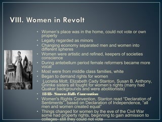 • Women’s place was in the home, could not vote or own 
property 
• Legally regarded as minors 
• Changing economy separated men and women into 
different spheres 
• Women were artistic and refined, keepers of societies 
conscience 
• During antebellum period female reformers became more 
vocal 
• Most were from middle class families, white 
• Began to demand rights for women 
• Lucretia Mott, Elizabeth Cady Stanton, Susan B. Anthony, 
Grimke sisters all fought for women’s rights (many had 
Quaker backgrounds and were abolitionists) 
• 1848- Seneca Falls Convention 
• Women's Rights Convention, Stanton read “Declaration of 
Sentiments”, based on Declaration of Independence, “all 
men and women created equal” 
• Things changed for women by the eve of the Civil War 
some had property rights, beginning to gain admission to 
colleges- still they could not vote 
 