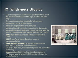 • Over 40 cooperative communities established to live out 
the reform minded ideals of the age, most did not last 
long 
• Communities promised equality for all members 
• Many were in rural, isolated areas 
• Based on religious ideas and principles 
• Members typically worked common land and property 
• Many quickly ran into futility and failed, because after the 
founder passed away each idealist had their own vision 
• 1825- New Harmony, Indiana established by Robert 
Owen 
• 1841 Brook Farm, Mass. Based on ideas of 
transcendentalism 
• 1848- Oneida Community in NY practiced free love, 
selection of parents for superior offspring 
• Did better than most, manufactured goods that supported 
community 
• Shakers established by Mother Anne Lee, started in 
1770’s and grew to almost 6,000 members, known for 
simple furniture 
 