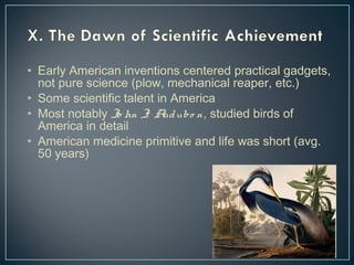 • Early American inventions centered practical gadgets, 
not pure science (plow, mechanical reaper, etc.) 
• Some scientific talent in America 
• Most notably Jo hn J. Audubo n, studied birds of 
America in detail 
• American medicine primitive and life was short (avg. 
50 years) 
 