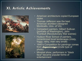 • American architecture copied European 
styles 
• Thomas Jefferson was the best 
American architect (designed 
Monticello, Univ. of VA) 
• Competent painters, Gilbert Sullivan 
(portraits of Washington), John 
Trumbull (Revolutionary War scenes) 
• Hudson River School of painters, 
romanticized local landscapes (misty, 
foggy, rainy, man very small) 
• 1840’s Competition for paintings comes 
from daguerreotype (crude type of 
photo) 
• Minstrel show, performers in “black 
face" became popular forms of 
entertainment 
 