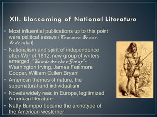 • Most influential publications up to this point 
were political essays (Co m m o n Se ns e , 
Fe d e ra lis t) 
• Nationalism and spirit of independence 
after War of 1812, new group of writers 
emerged, “Knic ke rbo c ke r Gro up ”- 
Washington Irving, James Fenimore 
Cooper, William Cullen Bryant 
• American themes of nature, the 
supernatural and individualism 
• Novels widely read in Europe, legitimized 
American literature 
• Natty Bumppo became the archetype of 
the American westerner 
 
