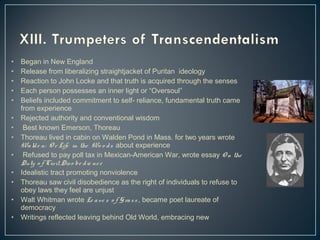 • Began in New England 
• Release from liberalizing straightjacket of Puritan ideology 
• Reaction to John Locke and that truth is acquired through the senses 
• Each person possesses an inner light or “Oversoul” 
• Beliefs included commitment to self- reliance, fundamental truth came 
from experience 
• Rejected authority and conventional wisdom 
• Best known Emerson, Thoreau 
• Thoreau lived in cabin on Walden Pond in Mass. for two years wrote 
Wa ld e n: Or Life in the Wo o d s about experience 
• Refused to pay poll tax in Mexican-American War, wrote essay On the 
Duty o f Civil Dis o be d ie nc e 
• Idealistic tract promoting nonviolence 
• Thoreau saw civil disobedience as the right of individuals to refuse to 
obey laws they feel are unjust 
• Walt Whitman wrote Le a ve s o f Gra s s , became poet laureate of 
democracy 
• Writings reflected leaving behind Old World, embracing new 
 