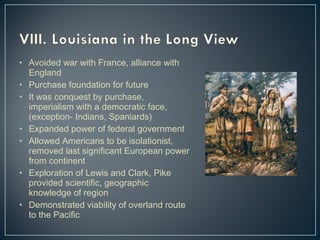 • Avoided war with France, alliance with 
England 
• Purchase foundation for future 
• It was conquest by purchase, 
imperialism with a democratic face, 
(exception- Indians, Spaniards) 
• Expanded power of federal government 
• Allowed Americans to be isolationist, 
removed last significant European power 
from continent 
• Exploration of Lewis and Clark, Pike 
provided scientific, geographic 
knowledge of region 
• Demonstrated viability of overland route 
to the Pacific 
 