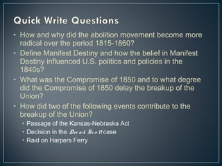• How and why did the abolition movement become more 
radical over the period 1815-1860? 
• Define Manifest Destiny and how the belief in Manifest 
Destiny influenced U.S. politics and policies in the 
1840s? 
• What was the Compromise of 1850 and to what degree 
did the Compromise of 1850 delay the breakup of the 
Union? 
• How did two of the following events contribute to the 
breakup of the Union? 
• Passage of the Kansas-Nebraska Act 
• Decision in the Dre a d Sc o tt case 
• Raid on Harpers Ferry 
 