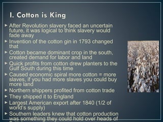  After Revolution slavery faced an uncertain 
future, it was logical to think slavery would 
fade away 
 Invention of the cotton gin in 1793 changed 
that 
 Cotton became dominant crop in the south, 
created demand for labor and land 
 Quick profits from cotton drew planters to the 
Gulf South during this time 
 Caused economic spiral more cotton = more 
slaves, if you had more slaves you could buy 
more land 
 Northern shippers profited from cotton trade 
 They shipped it to England 
 Largest American export after 1840 (1/2 of 
world’s supply) 
 Southern leaders knew that cotton production 
was something they could hold over heads of 
British 
 