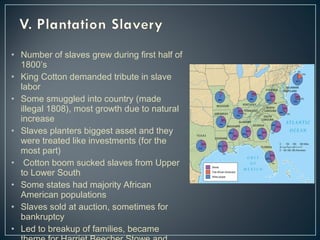 • Number of slaves grew during first half of 
1800’s 
• King Cotton demanded tribute in slave 
labor 
• Some smuggled into country (made 
illegal 1808), most growth due to natural 
increase 
• Slaves planters biggest asset and they 
were treated like investments (for the 
most part) 
• Cotton boom sucked slaves from Upper 
to Lower South 
• Some states had majority African 
American populations 
• Slaves sold at auction, sometimes for 
bankruptcy 
• Led to breakup of families, became 
theme for Harriet Beecher Stowe and 
 