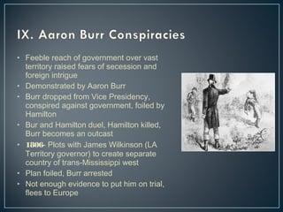 • Feeble reach of government over vast 
territory raised fears of secession and 
foreign intrigue 
• Demonstrated by Aaron Burr 
• Burr dropped from Vice Presidency, 
conspired against government, foiled by 
Hamilton 
• Bur and Hamilton duel, Hamilton killed, 
Burr becomes an outcast 
• 1806- Plots with James Wilkinson (LA 
Territory governor) to create separate 
country of trans-Mississippi west 
• Plan foiled, Burr arrested 
• Not enough evidence to put him on trial, 
flees to Europe 
 