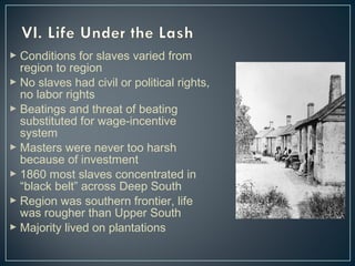  Conditions for slaves varied from 
region to region 
 No slaves had civil or political rights, 
no labor rights 
 Beatings and threat of beating 
substituted for wage-incentive 
system 
 Masters were never too harsh 
because of investment 
 1860 most slaves concentrated in 
“black belt” across Deep South 
 Region was southern frontier, life 
was rougher than Upper South 
 Majority lived on plantations 
 