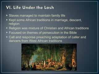  Slaves managed to maintain family life 
 Kept some African traditions in marriage, descent, 
religion 
 Religion was mixture of Christian and African traditions 
 Focused on themes of persecution in the Bible 
 Call and response preaching adaptation of caller and 
dancers from West African traditions 
 