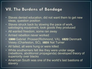• Slaves denied education, did not want them to get new 
ideas, question position 
• Slaves struck back by slowing the pace of work, 
sabotaging equipment, took goods they produced 
• All wanted freedom, some ran away 
• Armed rebellion never worked 
• 1800 Gabriel Prosser(Richmond, VA), 1822 Denmark 
Vesey (Charleston, SC), 1831 Nat Turner 
• All failed, all were hung or were killed 
• White southerners felt like they were under siege 
(rebellions, abolitionist propaganda) developed theory of 
superiority over blacks 
• American South was one of the world’s last bastions of 
slavery 
 