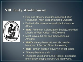  First anti slavery societies appeared after 
Revolution, main support among Quakers 
 Earliest efforts were to send blacks back to 
Africa 
 1822- American Colonization Society, founded 
Liberia in West Africa- 15,000 went 
 Most slaves did not see themselves as 
Africans 
 1830’s slavery becomes moral crusade 
because of Second Great Awakening 
 1833 –British abolish slavery in West Indies 
 Slavery became a sin 
 Theodore Weld and “Lane Rebels” preached 
anti-slavery gospel across Old Northwest 
 